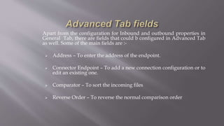 Apart from the configuration for Inbound and outbound properties in
General Tab, there are fields that could b configured in Advanced Tab
as well. Some of the main fields are :-
 Address – To enter the address of the endpoint.
 Connector Endpoint – To add a new connection configuration or to
edit an existing one.
 Comparator – To sort the incoming files
 Reverse Order – To reverse the normal comparison order
 