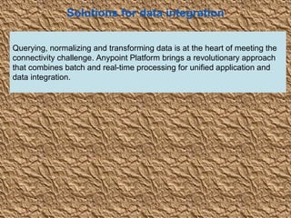 2
Solutions for data integration
Querying, normalizing and transforming data is at the heart of meeting the
connectivity challenge. Anypoint Platform brings a revolutionary approach
that combines batch and real-time processing for unified application and
data integration.
 