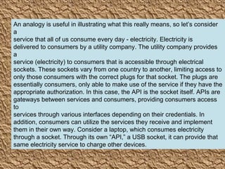 5
An analogy is useful in illustrating what this really means, so let’s consider
a
service that all of us consume every day - electricity. Electricity is
delivered to consumers by a utility company. The utility company provides
a
service (electricity) to consumers that is accessible through electrical
sockets. These sockets vary from one country to another, limiting access to
only those consumers with the correct plugs for that socket. The plugs are
essentially consumers, only able to make use of the service if they have the
appropriate authorization. In this case, the API is the socket itself. APIs are
gateways between services and consumers, providing consumers access
to
services through various interfaces depending on their credentials. In
addition, consumers can utilize the services they receive and implement
them in their own way. Consider a laptop, which consumes electricity
through a socket. Through its own “API,” a USB socket, it can provide that
same electricity service to charge other devices.
 
