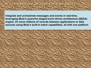 7
Providing an External HTTP or HTTPS Port
Integrate and orchestrate messages and events in real-time,
leveraging Mule’s powerful staged-event driven architecture (SEDA)
engine. Or move millions of records between applications or data
sources using Mule’s built-in batch capabilities, all with one platform
 