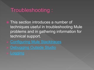  This section introduces a number of
techniques useful in troubleshooting Mule
problems and in gathering information for
technical support.
 Configuring Mule Stacktraces
 Debugging Outside Studio
 Logging
 