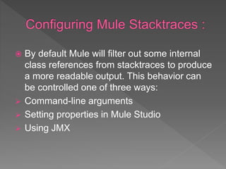  By default Mule will filter out some internal
class references from stacktraces to produce
a more readable output. This behavior can
be controlled one of three ways:
 Command-line arguments
 Setting properties in Mule Studio
 Using JMX
 