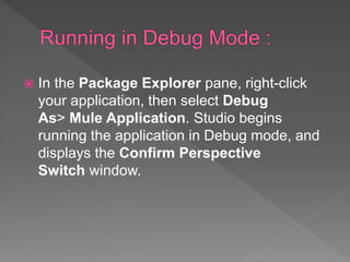  In the Package Explorer pane, right-click
your application, then select Debug
As> Mule Application. Studio begins
running the application in Debug mode, and
displays the Confirm Perspective
Switch window.
 