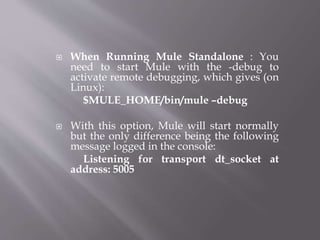  When Running Mule Standalone : You
need to start Mule with the -debug to
activate remote debugging, which gives (on
Linux):
$MULE_HOME/bin/mule –debug
 With this option, Mule will start normally
but the only difference being the following
message logged in the console:
Listening for transport dt_socket at
address: 5005
 