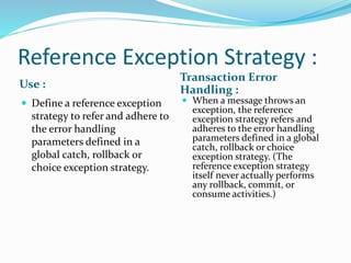 Reference Exception Strategy :
Use :
Transaction Error
Handling :
 Define a reference exception
strategy to refer and adhere to
the error handling
parameters defined in a
global catch, rollback or
choice exception strategy.
 When a message throws an
exception, the reference
exception strategy refers and
adheres to the error handling
parameters defined in a global
catch, rollback or choice
exception strategy. (The
reference exception strategy
itself never actually performs
any rollback, commit, or
consume activities.)
 