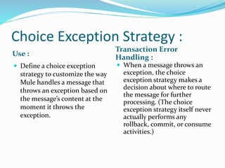 Choice Exception Strategy :
Use :
Transaction Error
Handling :
 Define a choice exception
strategy to customize the way
Mule handles a message that
throws an exception based on
the message’s content at the
moment it throws the
exception.
 When a message throws an
exception, the choice
exception strategy makes a
decision about where to route
the message for further
processing. (The choice
exception strategy itself never
actually performs any
rollback, commit, or consume
activities.)
 