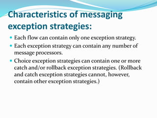 Characteristics of messaging
exception strategies:
 Each flow can contain only one exception strategy.
 Each exception strategy can contain any number of
message processors.
 Choice exception strategies can contain one or more
catch and/or rollback exception strategies. (Rollback
and catch exception strategies cannot, however,
contain other exception strategies.)
 