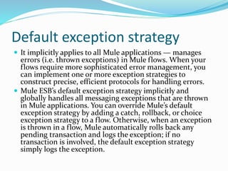 Default exception strategy
 It implicitly applies to all Mule applications — manages
errors (i.e. thrown exceptions) in Mule flows. When your
flows require more sophisticated error management, you
can implement one or more exception strategies to
construct precise, efficient protocols for handling errors.
 Mule ESB’s default exception strategy implicitly and
globally handles all messaging exceptions that are thrown
in Mule applications. You can override Mule’s default
exception strategy by adding a catch, rollback, or choice
exception strategy to a flow. Otherwise, when an exception
is thrown in a flow, Mule automatically rolls back any
pending transaction and logs the exception; if no
transaction is involved, the default exception strategy
simply logs the exception.
 