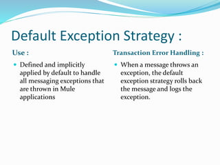 Default Exception Strategy :
Use : Transaction Error Handling :
 Defined and implicitly
applied by default to handle
all messaging exceptions that
are thrown in Mule
applications
 When a message throws an
exception, the default
exception strategy rolls back
the message and logs the
exception.
 