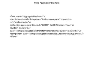 <flow name="aggregateLineItems">
<jms:inbound-endpoint queue="lineitem.complete“ connector-
ref="jmsConnector"/>
<collection-aggregator timeout="60000“ failOnTimeout="true" />
<custom-transformer
class="com.prancingdonkey.transformer.LineItemsToOrderTransformer"/>
<component class="com.prancingdonkey.service.OrderProcessingService"/>
</flow>
Mule Aggregator Example
 