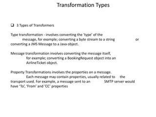 Transformation Types
 3 Types of Transformers
Type transformation - involves converting the ‘type’ of the
message, for example; converting a byte stream to a string or
converting a JMS Message to a Java object.
Message transformation involves converting the message itself,
for example; converting a BookingRequest object into an
AirlineTicket object.
Property Transformations involves the properties on a message.
Each message may contain properties, usually related to the
transport used. For example, a message sent to an SMTP server would
have ‘To’, ‘From’ and ‘CC’ properties
 