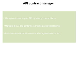 7
API contract manager
Manages access to your API by issuing contract keys
Monitors the API to confirm it is meeting all contract terms
Ensures compliance with service level agreements (SLAs)
 