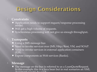  Constraints
 Application needs to support request/response processing
model.
 Will get a high volume of requests.
 Synchronous processing will not give us enough throughput.
 Transports
 Using a JMS message bus
 Need to invoke services over JMS, Http/Rest, VM, and SOAP.
 Need to invoke services in external application containers
(EJB).
 Expose components as Web services (Banks).
 Message
 The message on the bus is referred to as a LoanQuoteRequest.
In this example this is a Java bean but in real scenarios an XML
 
