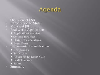 • Overview of ESB
• Introduction to Mule
• Mule and JBI
• Real-world Application
 Application Overview
 Systems Involved
 Design Considerations
 Event Flows
• Implementation with Mule
 Components
 Transports
 Returning the Loan Quote
 Fault Tolerance
 Scaling
• Summary
 