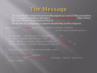  The Loan Broker endpoint receives the request as a set of Http parameters,
but we need to transform this into a CustomerQuoteRequest object before
the Loan Broker component receives it.
 We do this by configuring a custom transformer on the endpoint.
public Object transform(Object src, UMOEventContext context)
throws TransformerException {
String name = context.getStringProperty("name");
int ssn = context.getIntProperty("ssn");
double amount = context.getDoubleProperty("loanAmount");
double duration = context.getDoubleProperty("loanDuration");
Customer customer = new Customer(name, ssn);
CustomerQuoteRequest request =
new CustomerQuoteRequest(customer, amount, duration);
return request;
}
 