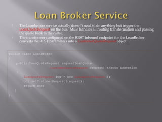 The Loanbroker service actually doesn't need to do anything but trigger the
LoanQuoteRequest on the bus. Mule handles all routing transformation and passing
the quote back to the callee.
 The transformer configured on the REST inbound endpoint for the LoanBroker
converts the REST parameters into a CustomerQuoteRequest object.
public class LoanBroker
{
public LoanQuoteRequest requestLoanQuote(
CustomerQuoteRequest request) throws Exception
{
LoanQuoteRequest bqr = new LoanQuoteRequest();
bqr.setCustomerRequest(request);
return bqr;
}
}
 