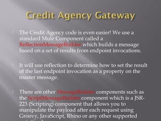  The Credit Agency code is even easier! We use a
standard Mule Component called a
ReflectionMessageBuilder which builds a message
based on a set of results from endpoint invocations.
 It will use reflection to determine how to set the result
of the last endpoint invocation as a property on the
master message.
 There are other MessageBuilder components such as
the ScriptMessageBuilder component which is a JSR-
223 (Scripting) component that allows you to
manipulate the payload after each request using
Groovy, JavaScript, Rhino or any other supported
 