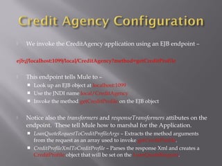  We invoke the CreditAgency application using an EJB endpoint –
ejb://localhost:1099/local/CreditAgency?method=getCreditProfile
 This endpoint tells Mule to –
 Look up an EJB object at localhost:1099
 Use the JNDI name local/CreditAgency
 Invoke the method getCreditProfile on the EJB object
 Notice also the transformers and responseTransformers attibutes on the
endpoint. These tell Mule how to marshal for the Application.
 LoanQuoteRequestToCreditProfileArgs – Extracts the method arguments
from the request as an array used to invoke getCreditProfile.
 CreditProfileXmlToCreditProfile – Parses the response Xml and creates a
CreditProfile object that will be set on the LoanQuoteRequest.
 