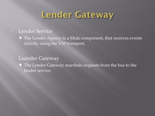  Lender Service
 The Lender Agency is a Mule component, that receives events
directly using the VM transport.
 Leander Gateway
 The Lender Gateway marshals requests from the bus to the
lender service.
 