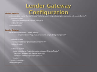 Lender Service
<mule-descriptor name="LenderService" implementation="org.mule.samples.loanbroker.esb.LenderService">
<inbound-router>
<endpoint address="vm://lender.service"/>
</inbound-router>
</mule-descriptor>
Lender Gatway
<mule-descriptor name="LenderGateway”
implementation="org.mule.components.simple.BridgeComponent">
<inbound-router>
<endpoint address="jms://esb.lender.service"/>
</inbound-router>
<outbound-router>
<router className="org.mule.routing.outbound.ChainingRouter">
<endpoint address="vm://lender.service"/>
<endpoint address="jms://esb.banks"/>
</router>
</outbound-router>
</mule-descriptor>
 