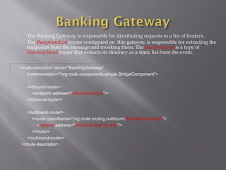  The Banking Gateway is responsible for distributing requests to a list of lenders.
 The ReciptientList router configured on this gateway is responsible for extracting the
endpoints from the message and invoking them. The RecipientList is a type of
Itinerary-based router that extracts its itinerary as a static list from the event.
<mule-descriptor name="BankingGateway"
implementation="org.mule.components.simple.BridgeComponent">
<inbound-router>
<endpoint address="jms://esb.banks"/>
</inbound-router>
<outbound-router>
<router className="org.mule.routing.outbound.StaticRecipientList">
<reply-to address="jms://esb.loan.quotes"/>
</router>
</outbound-router>
</mule-descriptor>
 