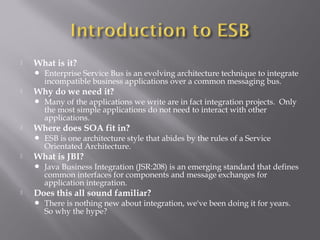  What is it?
 Enterprise Service Bus is an evolving architecture technique to integrate
incompatible business applications over a common messaging bus.
 Why do we need it?
 Many of the applications we write are in fact integration projects. Only
the most simple applications do not need to interact with other
applications.
 Where does SOA fit in?
 ESB is one architecture style that abides by the rules of a Service
Orientated Architecture.
 What is JBI?
 Java Business Integration (JSR:208) is an emerging standard that defines
common interfaces for components and message exchanges for
application integration.
 Does this all sound familiar?
 There is nothing new about integration, we've been doing it for years.
So why the hype?
 
