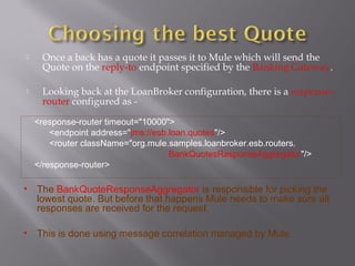  Once a back has a quote it passes it to Mule which will send the
Quote on the reply-to endpoint specified by the Banking Gateway.
 Looking back at the LoanBroker configuration, there is a response-
router configured as -
<response-router timeout="10000">
<endpoint address="jms://esb.loan.quotes"/>
<router className="org.mule.samples.loanbroker.esb.routers.
BankQuotesResponseAggregator"/>
</response-router>
• The BankQuoteResponseAggregator is responsible for picking the
lowest quote. But before that happens Mule needs to make sure all
responses are received for the request.
• This is done using message correlation managed by Mule.
 