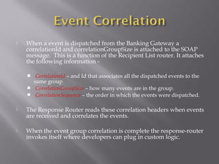  When a event is dispatched from the Banking Gateway a
correlationId and correlationGroupSize is attached to the SOAP
message. This is a function of the Recipient List router. It attaches
the following information -
 CorrelationId – and Id that associates all the dispatched events to the
same group
 CorrelationGroupSize – how many events are in the group.
 CorrelationSequence – the order in which the events were dispatched.
 The Response Router reads these correlation headers when events
are received and correlates the events.
 When the event group correlation is complete the response-router
invokes itself where developers can plug in custom logic.
 
