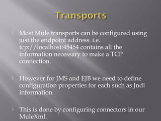  Most Mule transports can be configured using
just the endpoint address. i.e.
tcp://localhost:45454 contains all the
information necessary to make a TCP
connection.
 However for JMS and EJB we need to define
configuration properties for each such as Jndi
information.
 This is done by configuring connectors in our
MuleXml.
 