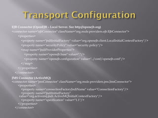 EJB Connector (OpenEJB – Local Server. See http://openejb.org)
<connector name="ejbConnector" className="org.mule.providers.ejb.EjbConnector">
<properties>
<property name="jndiInitialFactory" value="org.openejb.client.LocalInitialContextFactory"/>
<property name="securityPolicy" value="security.policy"/>
<map name="jndiProviderProperties">
<property name="openejb.base" value="."/>
<property name="openejb.configuration" value="../conf/openejb.conf"/>
</map>
</properties>
</connector>
JMS Connector (ActiveMQ)
<connector name="jmsConnector" className="org.mule.providers.jms.JmsConnector">
<properties>
<property name="connectionFactoryJndiName" value="ConnectionFactory"/>
<property name="jndiInitialFactory"
value="org.activemq.jndi.ActiveMQInitialContextFactory"/>
<property name="specification" value="1.1"/>
</properties>
</connector>
 