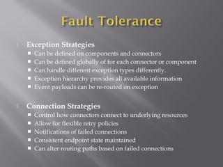  Exception Strategies
 Can be defined on components and connectors
 Can be defined globally of for each connector or component
 Can handle different exception types differently.
 Exception hierarchy provides all available information
 Event payloads can be re-routed on exception
 Connection Strategies
 Control how connectors connect to underlying resources
 Allow for flexible retry policies
 Notifications of failed connections
 Consistent endpoint state maintained
 Can alter routing paths based on failed connections
 