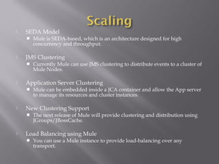 SEDA Model
 Mule is SEDA-based, which is an architecture designed for high
concurrency and throughput.
 JMS Clustering
 Currently Mule can use JMS clustering to distribute events to a cluster of
Mule Nodes.
 Application Server Clustering
 Mule can be embedded inside a JCA container and allow the App server
to manage its resources and cluster instances.
 New Clustering Support
 The next release of Mule will provide clustering and distribution using
JGroups/JBossCache.
 Load Balancing using Mule
 You can use a Mule instance to provide load-balancing over any
transport.
 