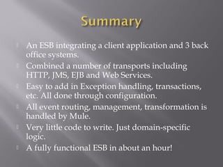  An ESB integrating a client application and 3 back
office systems.
 Combined a number of transports including
HTTP, JMS, EJB and Web Services.
 Easy to add in Exception handling, transactions,
etc. All done through configuration.
 All event routing, management, transformation is
handled by Mule.
 Very little code to write. Just domain-specific
logic.
 A fully functional ESB in about an hour!
 
