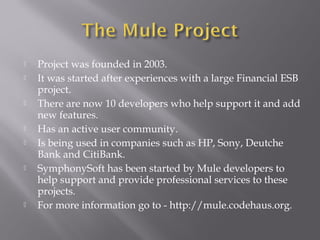  Project was founded in 2003.
 It was started after experiences with a large Financial ESB
project.
 There are now 10 developers who help support it and add
new features.
 Has an active user community.
 Is being used in companies such as HP, Sony, Deutche
Bank and CitiBank.
 SymphonySoft has been started by Mule developers to
help support and provide professional services to these
projects.
 For more information go to - http://mule.codehaus.org.
 