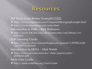  EIP Book (Loan Broker Example) [1][2]
 http://www.eaipatterns.com/ComposedMessagingExample.html
 http://www.eaipatterns.com/index.html
 Introduction to ESBs – Rick Robinson
 http://www-106.ibm.com/developerworks/xml/library/ws-
esbscen/
 ESB Learning Guide
 http://searchwebservices.techtarget.com/general/1,295582,sid26
_gci1085711,00.html
 Introduction to SEDA – Matt Welsh
 http://www.eecs.harvard.edu/~mdw/papers/mdw-
phdthesis.pdf
 Mule User Guide
 http://mule.codehaus.org/User+Guide
 