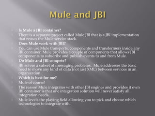  Is Mule a JBI container?
 There is a separate project called Mule JBI that is a JBI implementation
that reuses the Mule service stack.
 Does Mule work with JBI?
 You can use Mule transports, components and transformers inside any
JBI container. Mule provides a couple of components that allows JBI
components to subscribe and publish events to and from Mule.
 Do Mule and JBI compete?
 JBI solves a subset of messaging problems. Mule addresses the basic
need to move any kind of data (not just XML) between services in an
organization
 Which is best for me?
 Mule of course!
 The reason Mule integrates with other JBI engines and provides it own
JBI container is that one integration solution will never satisfy all
integration needs.
 Mule levels the playing field allowing you to pick and choose which
technologies to integrate with.
 