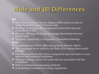  JBI
 Described in terms of Service Engines (SEs) which are akin to
components that execute business logic.
 Binding Components (BCs) implement protocols to provide
connectivity to SEs.
 JBI uses a Message Exchange to manage interactions between
components.
 Targeted a specifically at integration. Normalized Message
 Mule
 Components are POJOs, EJBs, Spring Beans, Remote objects.
 The component never needs to call Mule APIs making them totally
portable.
 Flexible endpoint model where a component may have zero or more
inbound and outbound endpoints.
 Message routing is done via routers that are associated with the
component.
 Mule is a ubiquitous messaging platform.
 A distributed container for wiring components.
 