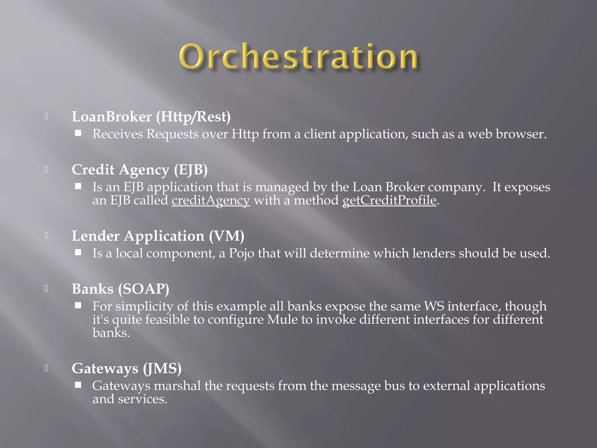  LoanBroker (Http/Rest)
 Receives Requests over Http from a client application, such as a web browser.
 Credit Agency (EJB)
 Is an EJB application that is managed by the Loan Broker company. It exposes
an EJB called creditAgency with a method getCreditProfile.
 Lender Application (VM)
 Is a local component, a Pojo that will determine which lenders should be used.
 Banks (SOAP)
 For simplicity of this example all banks expose the same WS interface, though
it's quite feasible to configure Mule to invoke different interfaces for different
banks.
 Gateways (JMS)
 Gateways marshal the requests from the message bus to external applications
and services.
 