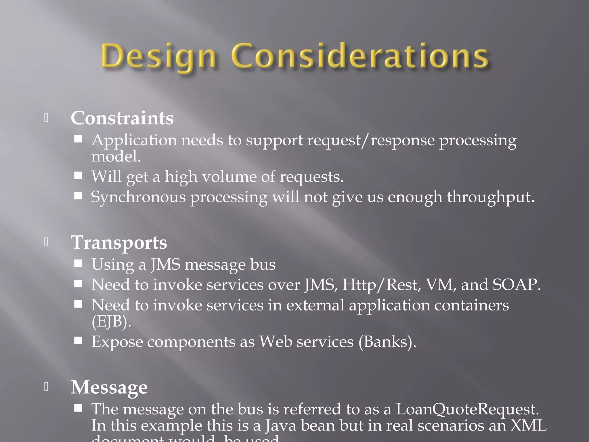  Constraints
 Application needs to support request/response processing
model.
 Will get a high volume of requests.
 Synchronous processing will not give us enough throughput.
 Transports
 Using a JMS message bus
 Need to invoke services over JMS, Http/Rest, VM, and SOAP.
 Need to invoke services in external application containers
(EJB).
 Expose components as Web services (Banks).
 Message
 The message on the bus is referred to as a LoanQuoteRequest.
In this example this is a Java bean but in real scenarios an XML
 