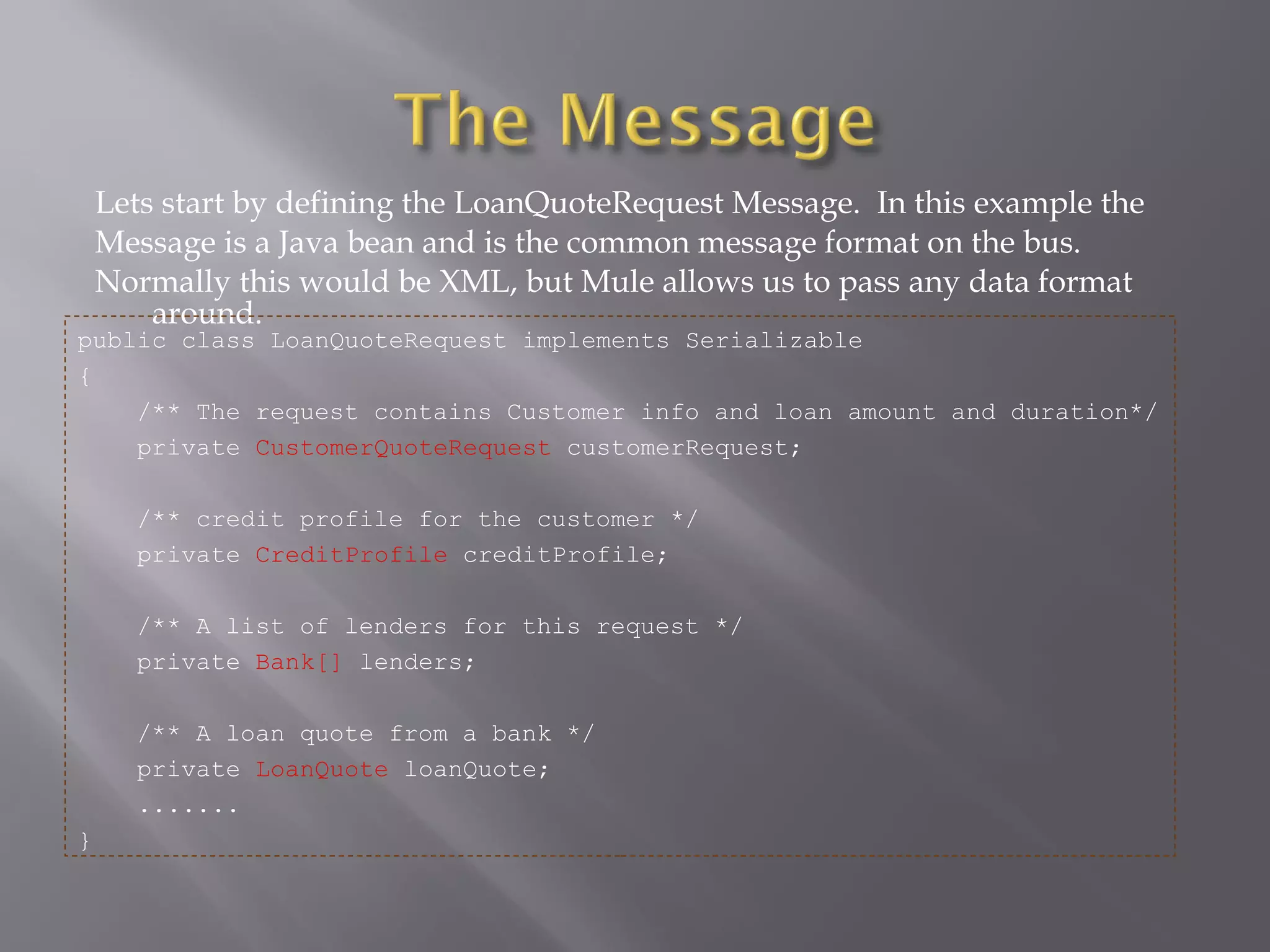 Lets start by defining the LoanQuoteRequest Message. In this example the
Message is a Java bean and is the common message format on the bus.
Normally this would be XML, but Mule allows us to pass any data format
around.
public class LoanQuoteRequest implements Serializable
{
/** The request contains Customer info and loan amount and duration*/
private CustomerQuoteRequest customerRequest;
/** credit profile for the customer */
private CreditProfile creditProfile;
/** A list of lenders for this request */
private Bank[] lenders;
/** A loan quote from a bank */
private LoanQuote loanQuote;
.......
}
 