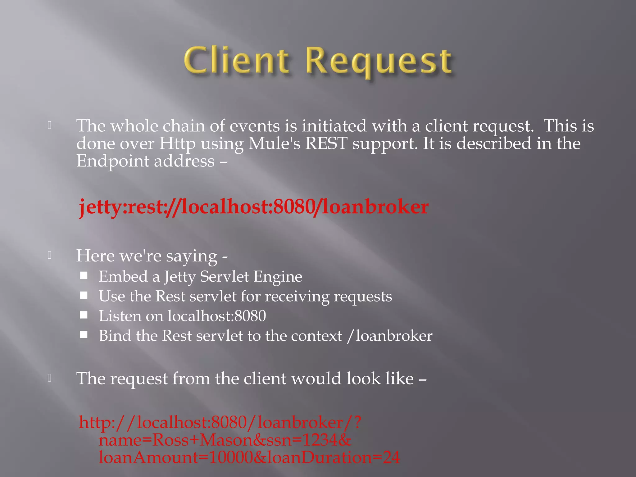  The whole chain of events is initiated with a client request. This is
done over Http using Mule's REST support. It is described in the
Endpoint address –
jetty:rest://localhost:8080/loanbroker
 Here we're saying -
 Embed a Jetty Servlet Engine
 Use the Rest servlet for receiving requests
 Listen on localhost:8080
 Bind the Rest servlet to the context /loanbroker
 The request from the client would look like –
http://localhost:8080/loanbroker/?
name=Ross+Mason&ssn=1234&
loanAmount=10000&loanDuration=24
 