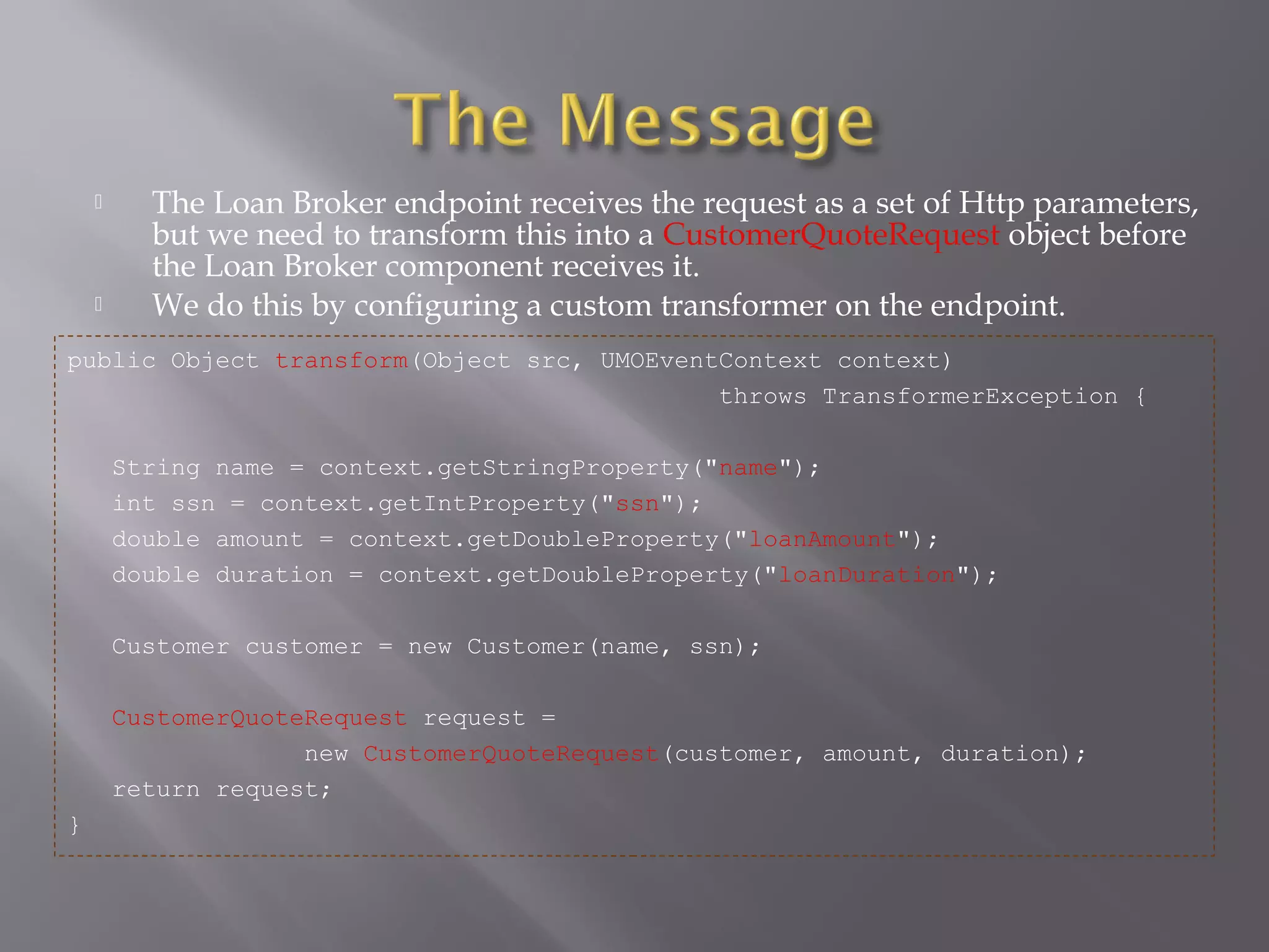  The Loan Broker endpoint receives the request as a set of Http parameters,
but we need to transform this into a CustomerQuoteRequest object before
the Loan Broker component receives it.
 We do this by configuring a custom transformer on the endpoint.
public Object transform(Object src, UMOEventContext context)
throws TransformerException {
String name = context.getStringProperty("name");
int ssn = context.getIntProperty("ssn");
double amount = context.getDoubleProperty("loanAmount");
double duration = context.getDoubleProperty("loanDuration");
Customer customer = new Customer(name, ssn);
CustomerQuoteRequest request =
new CustomerQuoteRequest(customer, amount, duration);
return request;
}
 