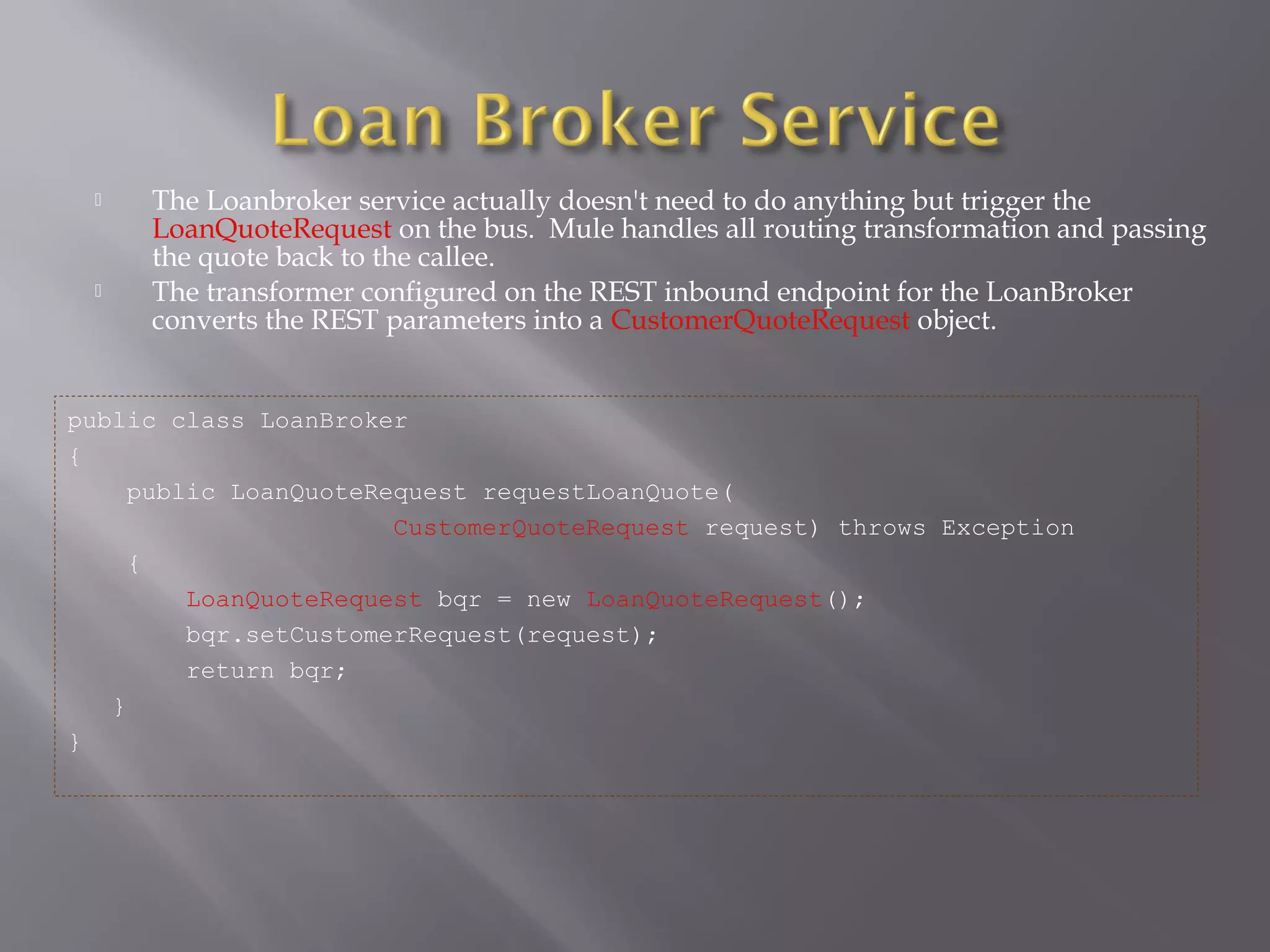  The Loanbroker service actually doesn't need to do anything but trigger the
LoanQuoteRequest on the bus. Mule handles all routing transformation and passing
the quote back to the callee.
 The transformer configured on the REST inbound endpoint for the LoanBroker
converts the REST parameters into a CustomerQuoteRequest object.
public class LoanBroker
{
public LoanQuoteRequest requestLoanQuote(
CustomerQuoteRequest request) throws Exception
{
LoanQuoteRequest bqr = new LoanQuoteRequest();
bqr.setCustomerRequest(request);
return bqr;
}
}
 