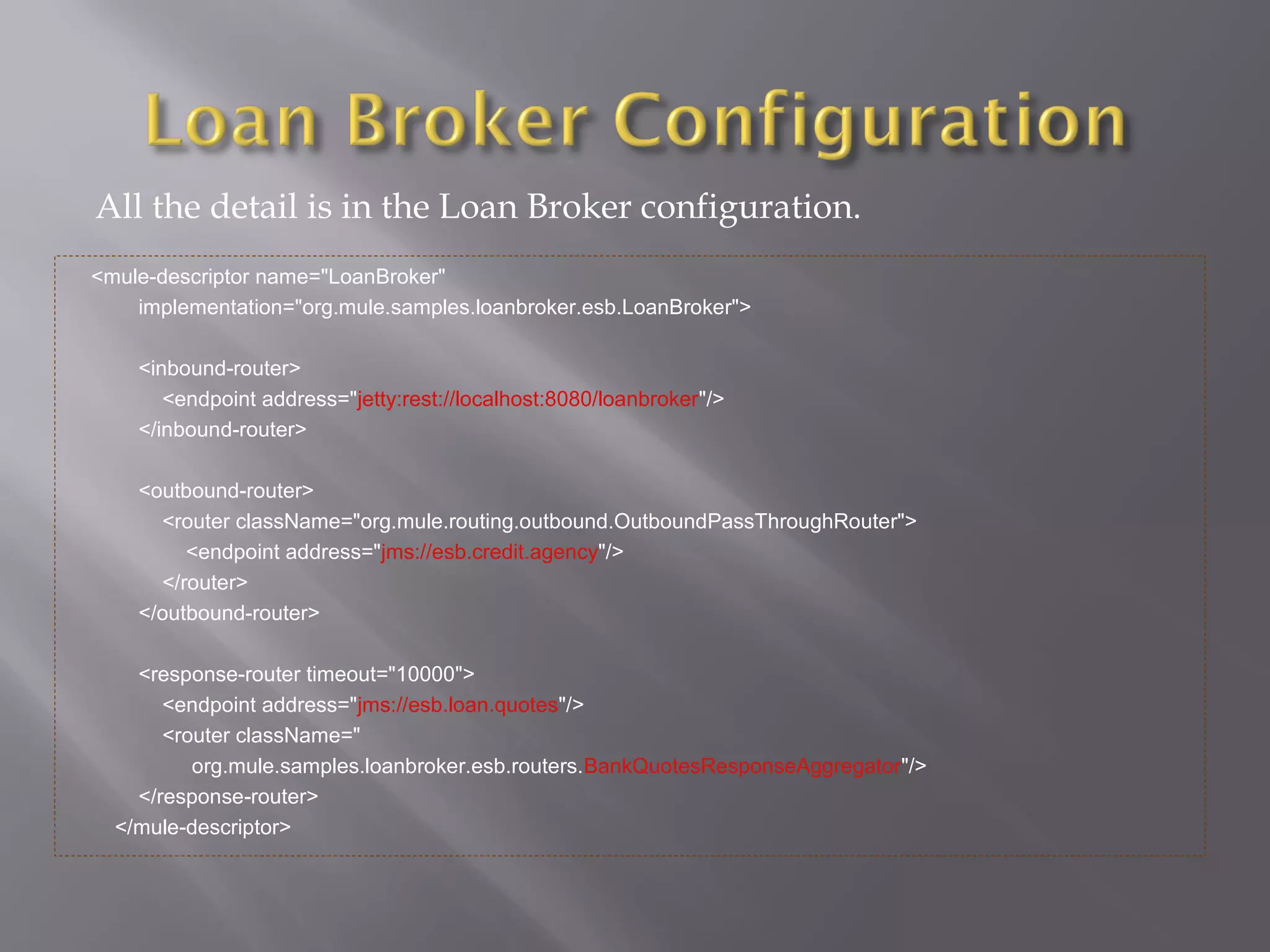 All the detail is in the Loan Broker configuration.
<mule-descriptor name="LoanBroker"
implementation="org.mule.samples.loanbroker.esb.LoanBroker">
<inbound-router>
<endpoint address="jetty:rest://localhost:8080/loanbroker"/>
</inbound-router>
<outbound-router>
<router className="org.mule.routing.outbound.OutboundPassThroughRouter">
<endpoint address="jms://esb.credit.agency"/>
</router>
</outbound-router>
<response-router timeout="10000">
<endpoint address="jms://esb.loan.quotes"/>
<router className="
org.mule.samples.loanbroker.esb.routers.BankQuotesResponseAggregator"/>
</response-router>
</mule-descriptor>
 