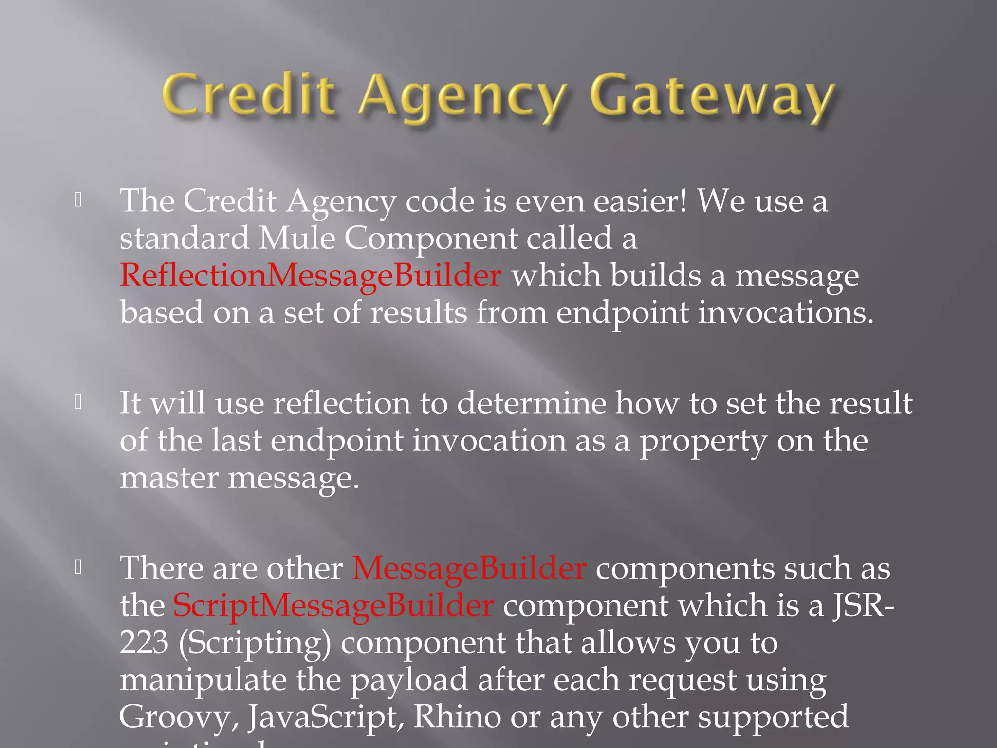  The Credit Agency code is even easier! We use a
standard Mule Component called a
ReflectionMessageBuilder which builds a message
based on a set of results from endpoint invocations.
 It will use reflection to determine how to set the result
of the last endpoint invocation as a property on the
master message.
 There are other MessageBuilder components such as
the ScriptMessageBuilder component which is a JSR-
223 (Scripting) component that allows you to
manipulate the payload after each request using
Groovy, JavaScript, Rhino or any other supported
 