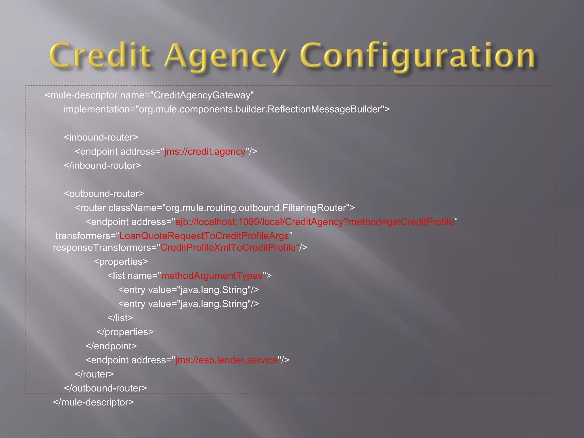 <mule-descriptor name="CreditAgencyGateway"
implementation="org.mule.components.builder.ReflectionMessageBuilder">
<inbound-router>
<endpoint address="jms://credit.agency"/>
</inbound-router>
<outbound-router>
<router className="org.mule.routing.outbound.FilteringRouter">
<endpoint address="ejb://localhost:1099/local/CreditAgency?method=getCreditProfile“
transformers=“LoanQuoteRequestToCreditProfileArgs”
responseTransformers="CreditProfileXmlToCreditProfile“/>
<properties>
<list name="methodArgumentTypes">
<entry value="java.lang.String"/>
<entry value="java.lang.String"/>
</list>
</properties>
</endpoint>
<endpoint address="jms://esb.lender.service"/>
</router>
</outbound-router>
</mule-descriptor>
 