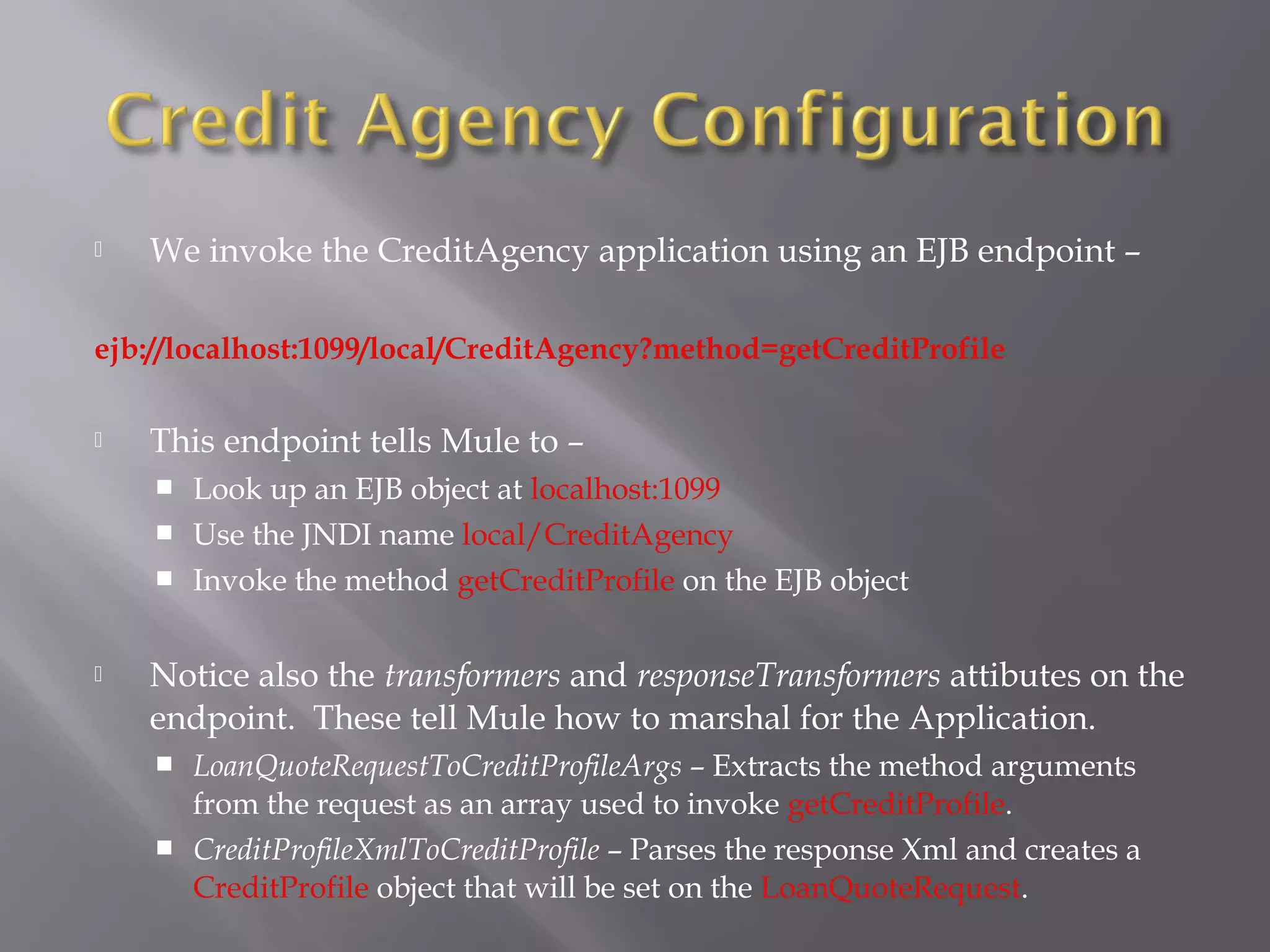  We invoke the CreditAgency application using an EJB endpoint –
ejb://localhost:1099/local/CreditAgency?method=getCreditProfile
 This endpoint tells Mule to –
 Look up an EJB object at localhost:1099
 Use the JNDI name local/CreditAgency
 Invoke the method getCreditProfile on the EJB object
 Notice also the transformers and responseTransformers attibutes on the
endpoint. These tell Mule how to marshal for the Application.
 LoanQuoteRequestToCreditProfileArgs – Extracts the method arguments
from the request as an array used to invoke getCreditProfile.
 CreditProfileXmlToCreditProfile – Parses the response Xml and creates a
CreditProfile object that will be set on the LoanQuoteRequest.
 