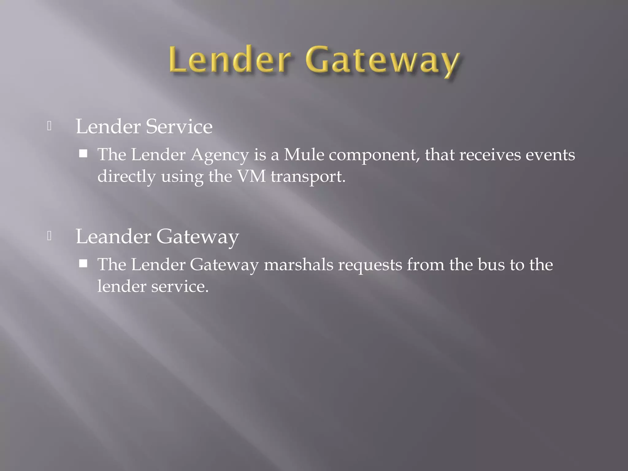  Lender Service
 The Lender Agency is a Mule component, that receives events
directly using the VM transport.
 Leander Gateway
 The Lender Gateway marshals requests from the bus to the
lender service.
 