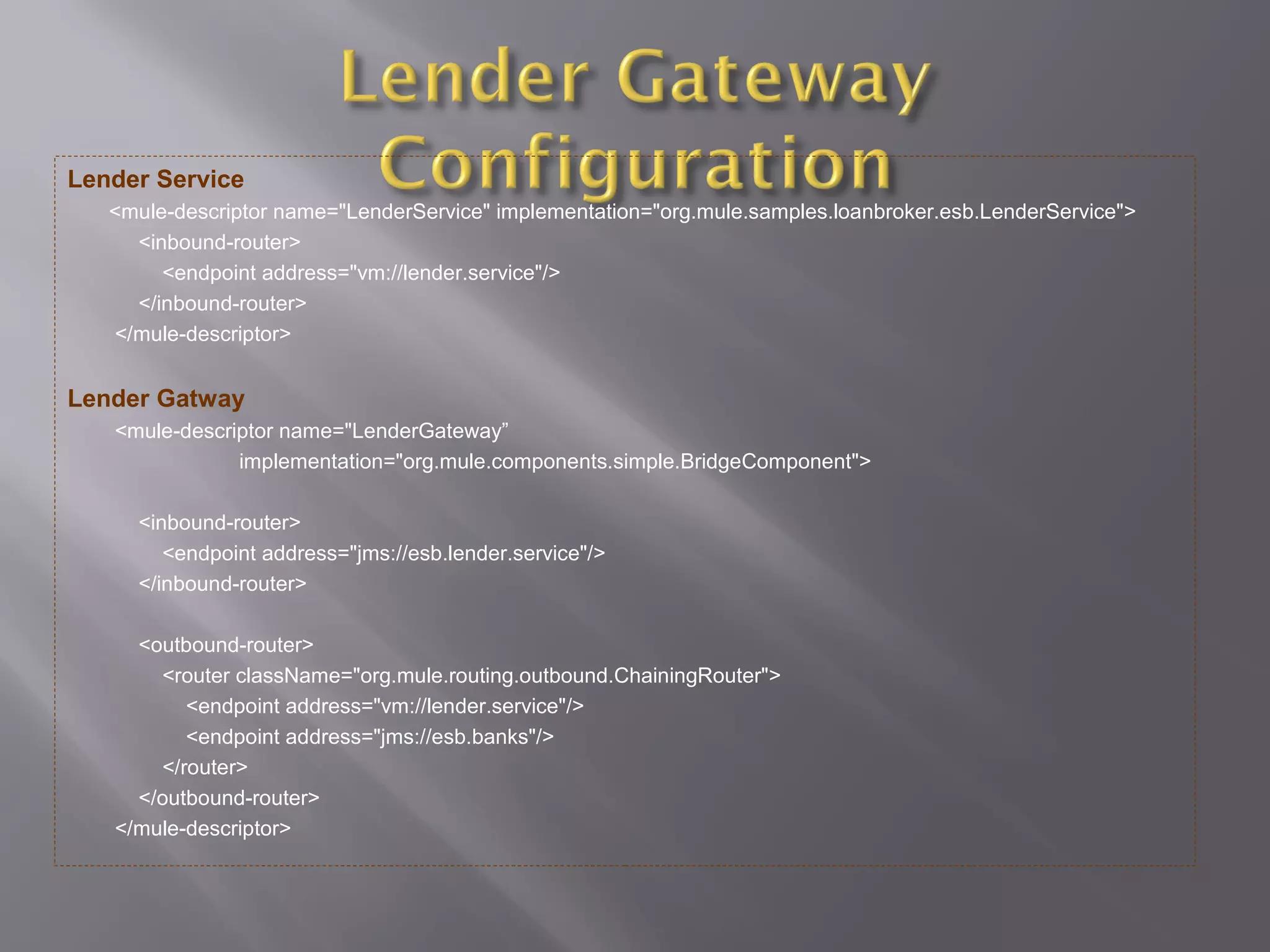Lender Service
<mule-descriptor name="LenderService" implementation="org.mule.samples.loanbroker.esb.LenderService">
<inbound-router>
<endpoint address="vm://lender.service"/>
</inbound-router>
</mule-descriptor>
Lender Gatway
<mule-descriptor name="LenderGateway”
implementation="org.mule.components.simple.BridgeComponent">
<inbound-router>
<endpoint address="jms://esb.lender.service"/>
</inbound-router>
<outbound-router>
<router className="org.mule.routing.outbound.ChainingRouter">
<endpoint address="vm://lender.service"/>
<endpoint address="jms://esb.banks"/>
</router>
</outbound-router>
</mule-descriptor>
 