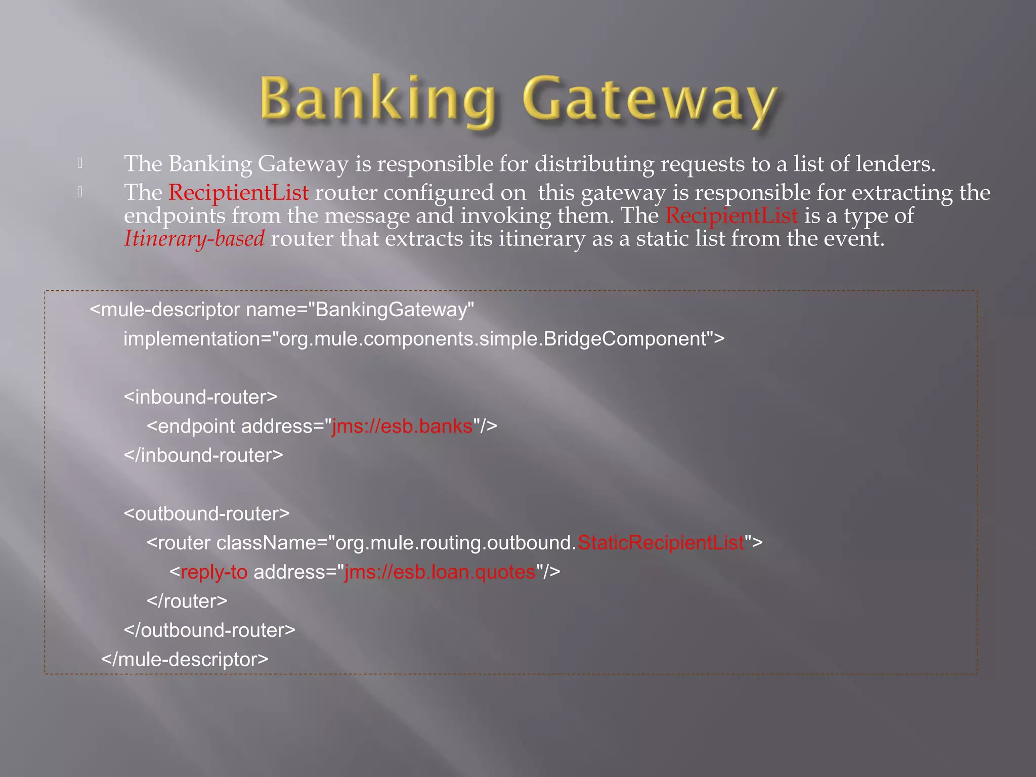  The Banking Gateway is responsible for distributing requests to a list of lenders.
 The ReciptientList router configured on this gateway is responsible for extracting the
endpoints from the message and invoking them. The RecipientList is a type of
Itinerary-based router that extracts its itinerary as a static list from the event.
<mule-descriptor name="BankingGateway"
implementation="org.mule.components.simple.BridgeComponent">
<inbound-router>
<endpoint address="jms://esb.banks"/>
</inbound-router>
<outbound-router>
<router className="org.mule.routing.outbound.StaticRecipientList">
<reply-to address="jms://esb.loan.quotes"/>
</router>
</outbound-router>
</mule-descriptor>
 